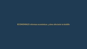 23 reformas económicas: ¿cómo afectarán tu bolsillo y tu empleo?