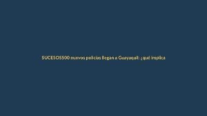 500 nuevos policías llegan a Guayaquil: ¿qué implica para la seguridad en Ecuador?