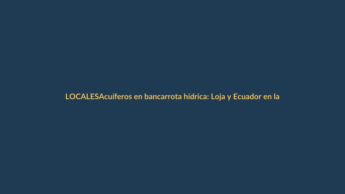 Acuíferos en bancarrota hídrica: Loja y Ecuador en la cuerda floja del agua