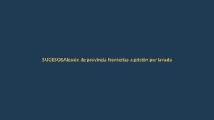 Alcalde de provincia fronteriza a prisión por lavado de activos