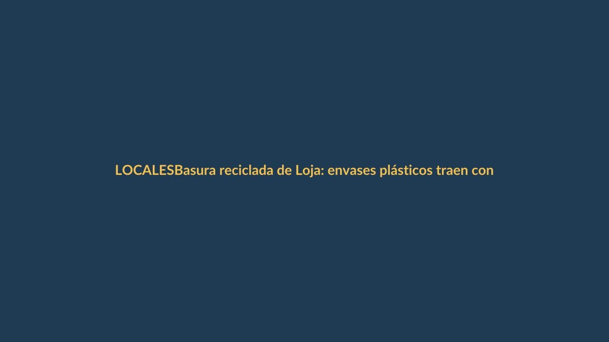 Basura reciclada de Loja: envases plásticos traen contaminantes que ponen en riesgo tu salud