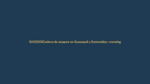 Cadena de ataques en Guayaquil y Esmeraldas: cronología de dos horas que sacudió a Ecuador