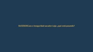 Caos e inseguridad sacuden Loja: ¿qué está pasando?