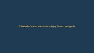 Catastro minero abre en Loja y Zamora: ¿qué significa para la región?