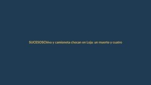 Chiva y camioneta chocan en Loja: un muerto y cuatro heridos