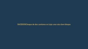 Choque de dos camiones en Loja: una ruta clave bloqueada y qué debes saber