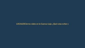 Cierres viales en la Cuenca-Loja: ¿Qué rutas evitar y por cuánto tiempo?