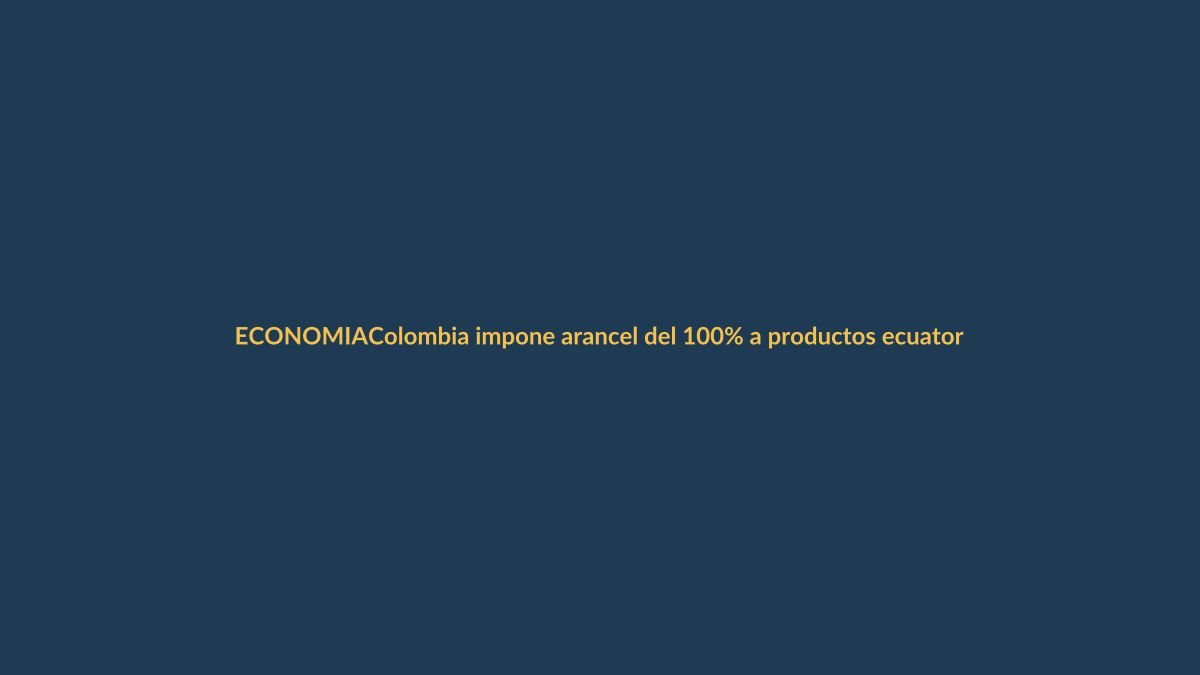 Colombia impone arancel del 100% a productos ecuatorianos: ¿cómo afecta a Loja?