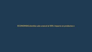 Colombia sube arancel al 50%: impacto en productos ecuatorianos