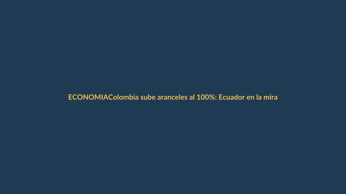 Colombia sube aranceles al 100%: Ecuador en la mira comercial
