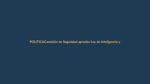 Comisión de Seguridad aprueba Ley de Inteligencia y la envía al Pleno