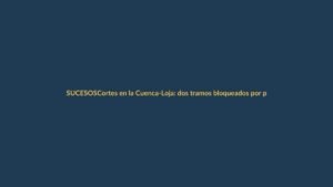 Cortes en la Cuenca-Loja: dos tramos bloqueados por protestas