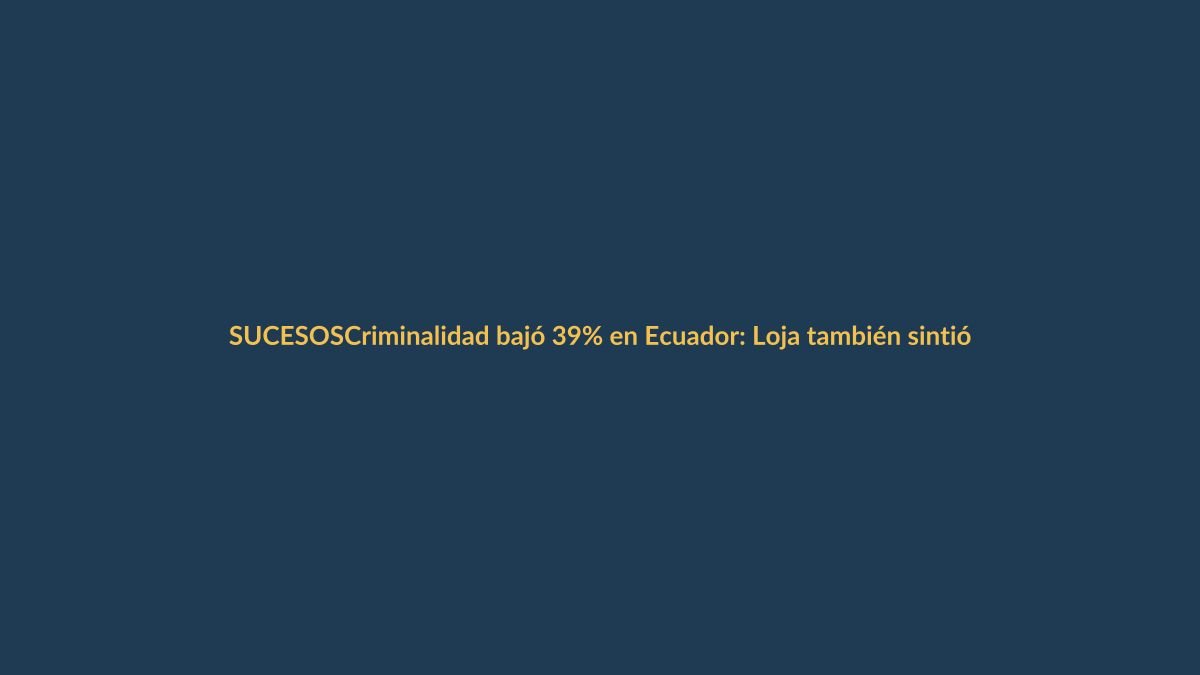 Criminalidad bajó 39% en Ecuador: Loja también sintió la mejora