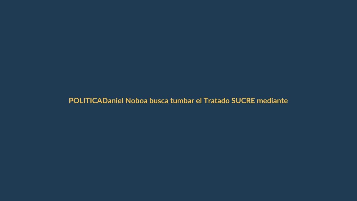 Daniel Noboa busca tumbar el Tratado SUCRE mediante denuncia en la Asamblea Nacional