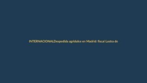 Despedida agridulce en Madrid: fiscal Lastra deja su cargo entre críticas y división