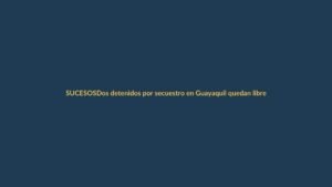 Dos detenidos por secuestro en Guayaquil quedan libres: ¿Qué pasó?