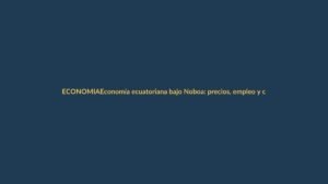 Economía ecuatoriana bajo Noboa: precios, empleo y crecimiento