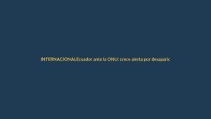 Ecuador ante la ONU: crece alerta por desapariciones forzadas