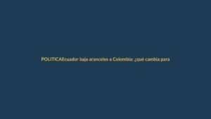 Ecuador baja aranceles a Colombia: ¿qué cambia para ti?