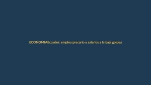 Ecuador: empleo precario y salarios a la baja golpean a los trabajadores