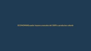 Ecuador impone aranceles del 100% a productos colombianos desde este 1 de mayo: ¿cómo afecta a Loja?