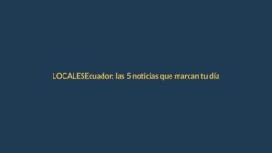 Ecuador: las 5 noticias que marcan tu día