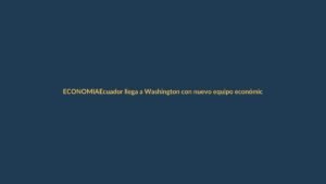 Ecuador llega a Washington con nuevo equipo económico: ¿qué busca y cómo afecta a Loja?