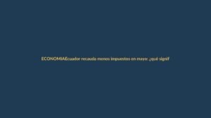 Ecuador recauda menos impuestos en mayo: ¿qué significa para tu bolsillo?