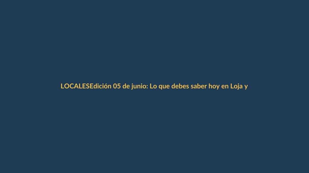 Edición 05 de junio: Lo que debes saber hoy en Loja y Ecuador