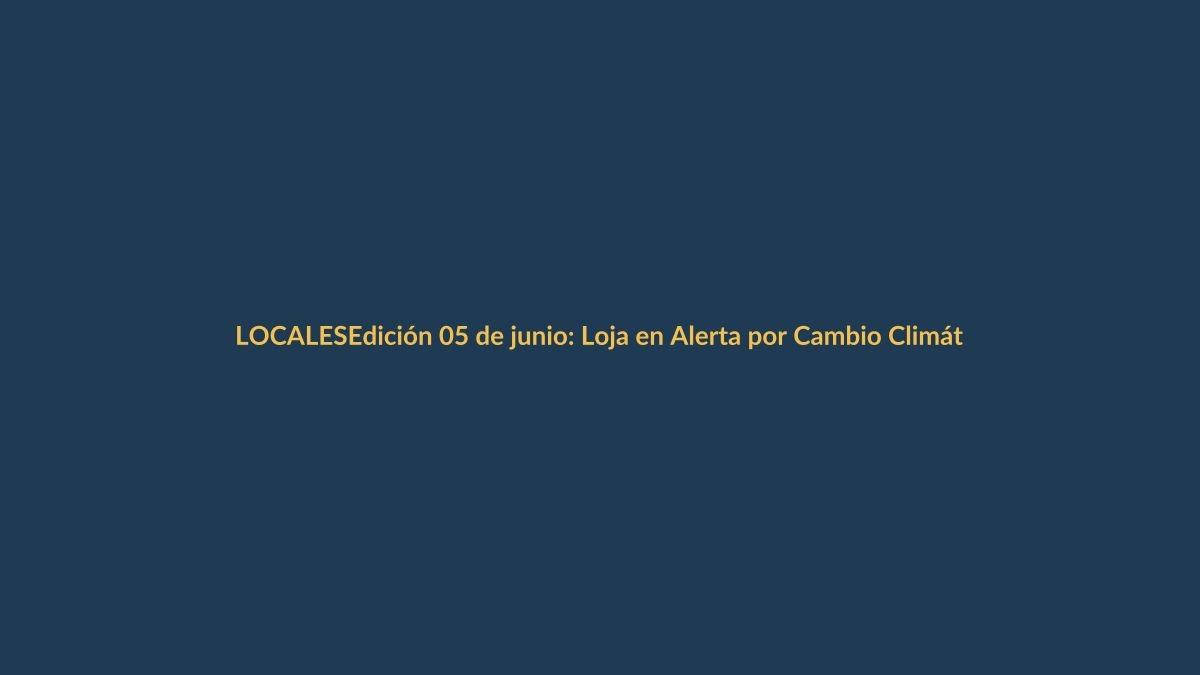 Edición 05 de junio: Loja en Alerta por Cambio Climático