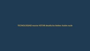 El reactor KSTAR desafía los límites: fusión nuclear más cerca de lo que imaginas