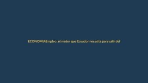 Empleo: el motor que Ecuador necesita para salir del estancamiento