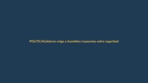 Gobierno exige a Asamblea respuestas sobre seguridad