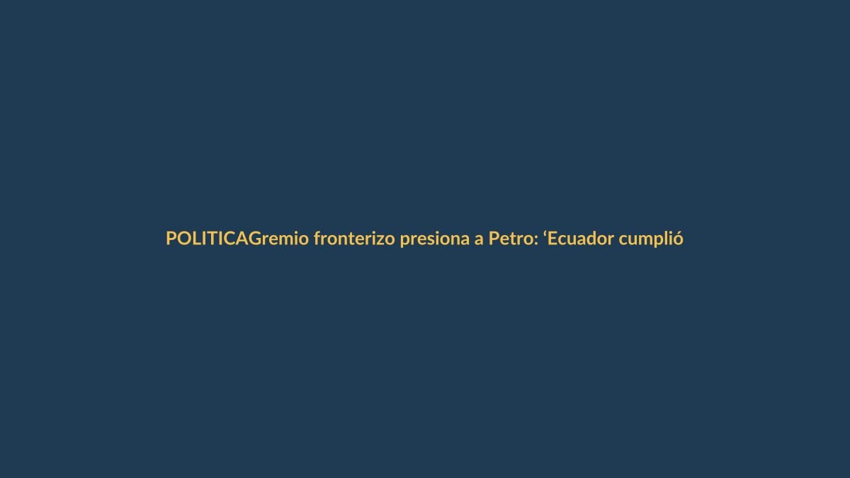 Gremio fronterizo presiona a Petro: ‘Ecuador cumplió, Colombia aún no’