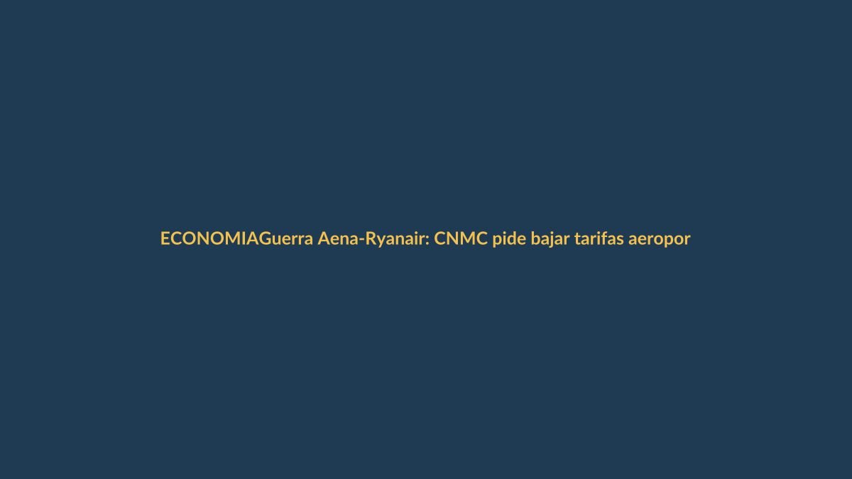Guerra Aena-Ryanair: CNMC pide bajar tarifas aeroportuarias