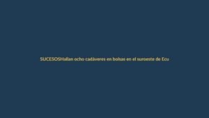 Hallan ocho cadáveres en bolsas en el suroeste de Ecuador