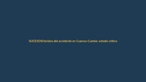 Heridos del accidente en Cuenca-Cumbe: estado crítico y traslados a Loja