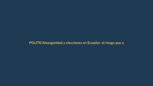 Inseguridad y elecciones en Ecuador: el riesgo que acecha a los votantes