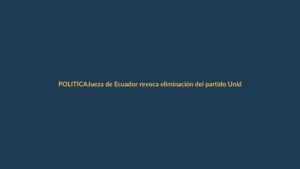 Jueza de Ecuador revoca eliminación del partido Unidad Popular: ¿qué significa para la democracia?