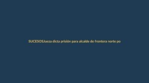 Jueza dicta prisión para alcalde de frontera norte por lavado de activos