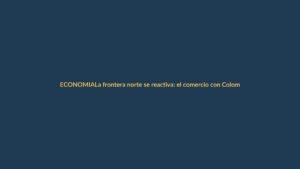 La frontera norte se reactiva: el comercio con Colombia vuelve a fluir