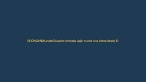 Latam Ecuador conecta Loja: nueva ruta aérea desde Quito