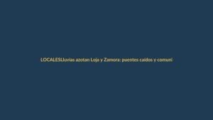 Lluvias azotan Loja y Zamora: puentes caídos y comunidades aisladas
