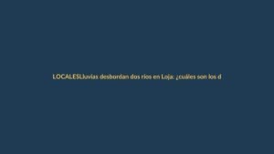 Lluvias desbordan dos ríos en Loja: ¿cuáles son los daños y qué zonas están en riesgo?