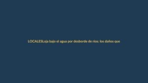 Loja bajo el agua por desborde de ríos: los daños que ya se ven