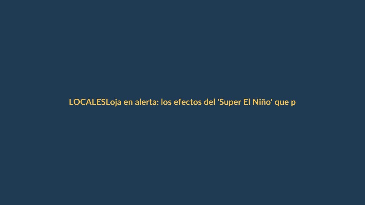 Loja en alerta: los efectos del ‘Super El Niño’ que podrían golpear con fuerza