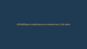 Loja: la noticia que no te contaron hoy, 21 de marzo