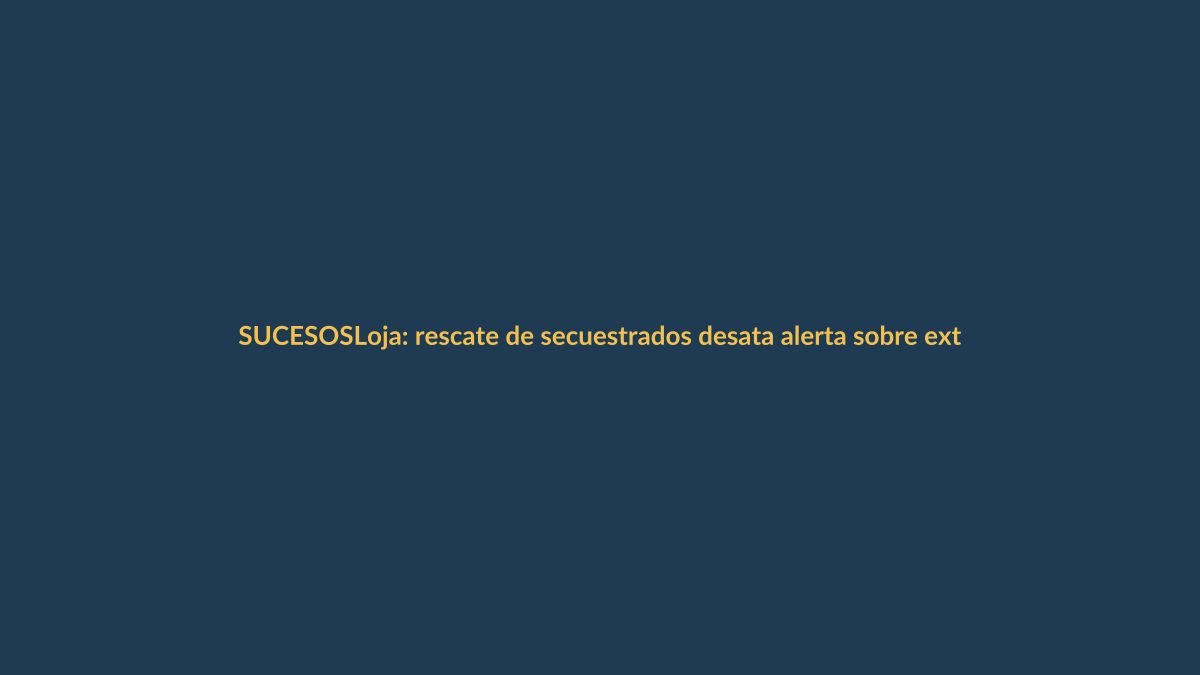Loja: rescate de secuestrados desata alerta sobre extorsión exprés