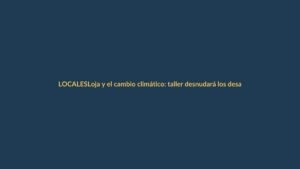 Loja y el cambio climático: taller desnudará los desafíos ambientales