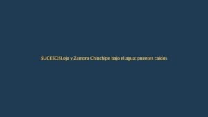 Loja y Zamora Chinchipe bajo el agua: puentes caídos y alerta máxima por lluvias